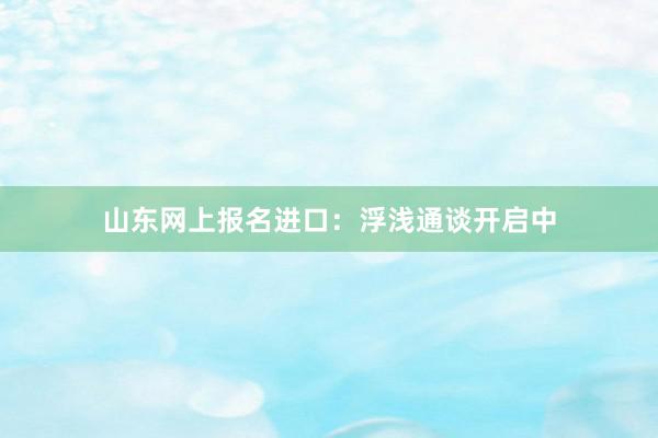 山东网上报名进口：浮浅通谈开启中