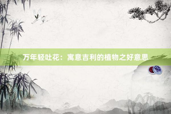 万年轻吐花：寓意吉利的植物之好意思