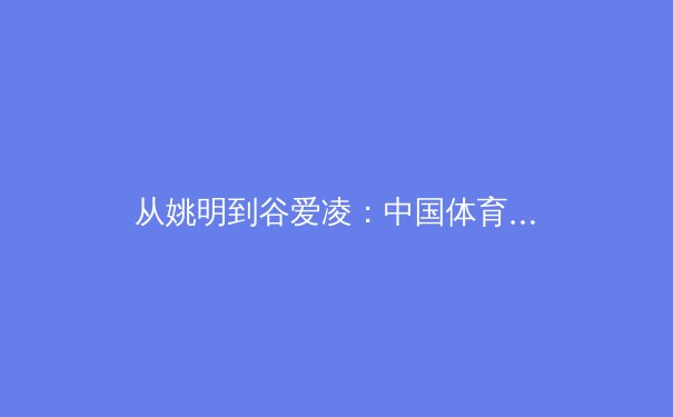 从姚明到谷爱凌：中国体育国际形象的嬗变与新时代挑战 - 3
