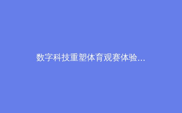 数字科技重塑体育观赛体验：从沉浸式转播到虚拟现实竞技场的革命 - 3