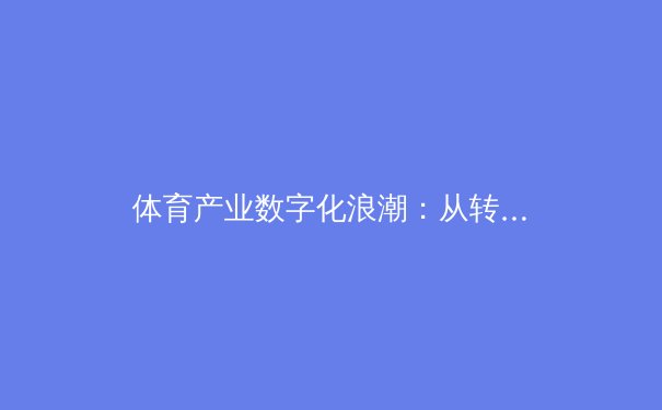 体育产业数字化浪潮：从转播技术革新到商业模式重塑的深度观察