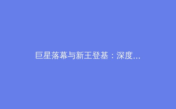 巨星落幕与新王登基：深度解析现代体育王朝的传承与变革