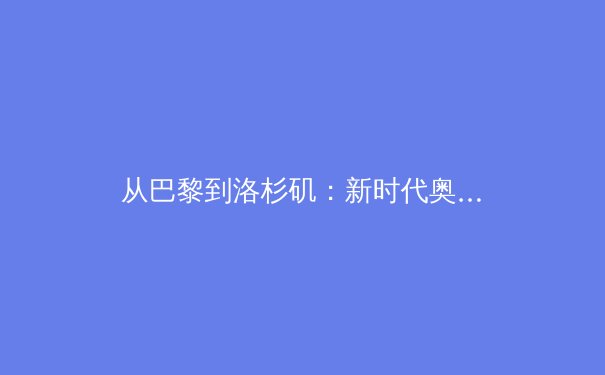 从巴黎到洛杉矶：新时代奥林匹克运动的挑战、变革与中国角色