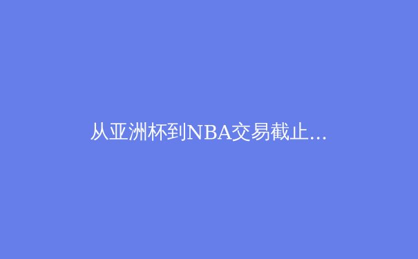 从亚洲杯到NBA交易截止日：深度解析当前体坛的战术革新与权力更迭 - 2